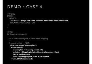D E M O : C A S E 4
settings.py
CACHE = {
'default':{
'BACKEND': 'django.core.cache.backends.memcached.MemcachedCache',
'LOCATION': 'memcached:11211'
}
}
views.py
def shopping_list(request):
"""
List all code shoppinglists, or create a new shopping.
"""
if request.method == 'GET':
data = cache.get('shoppinglists')
if data is None:
shoppinglists = Shopping.objects.all()
serializer = ShoppingSerializer(shoppinglists, many=True)
data = serializer.data
cache.set('shoppinglists', data, 60) # seconds
return JSONResponse(data)
 
