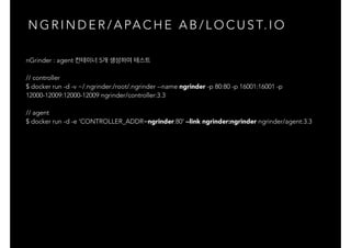 N G R I N D E R / A PA C H E A B / L O C U S T. I O
nGrinder : agent 컨테이너 5개 생성하여 테스트
// controller
$ docker run -d -v ~/.ngrinder:/root/.ngrinder --name ngrinder -p 80:80 -p 16001:16001 -p
12000-12009:12000-12009 ngrinder/controller:3.3
// agent
$ docker run -d -e 'CONTROLLER_ADDR=ngrinder:80' --link ngrinder:ngrinder ngrinder/agent:3.3
 