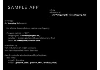 S A M P L E A P P
// views.py
def shopping_list(request):
"""
List all code shoppinglists, or create a new shopping.
"""
if request.method == 'GET':
shoppinglists = Shopping.objects.all()
serializer = ShoppingSerializer(shoppinglists, many=True)
return JSONResponse(serializer.data)
// serializers.py
from rest_framework import serializers
from shopping.models import Shopping
class ShoppingSerializer(serializers.ModelSerializer):
class Meta:
model = Shopping
fields = ('product_code', 'product_title', 'product_price')
urls.py
urlpatterns = [
url(r'^shopping/$', views.shopping_list)
]
 