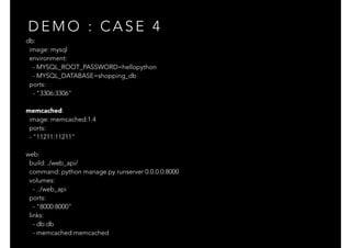 db:
image: mysql
environment:
- MYSQL_ROOT_PASSWORD=hellopython
- MYSQL_DATABASE=shopping_db
ports:
- "3306:3306"
memcached:
image: memcached:1.4
ports:
- "11211:11211"
web:
build: ./web_api/
command: python manage.py runserver 0.0.0.0:8000
volumes:
- .:/web_api
ports:
- "8000:8000"
links:
- db:db
- memcached:memcached
D E M O : C A S E 4
 