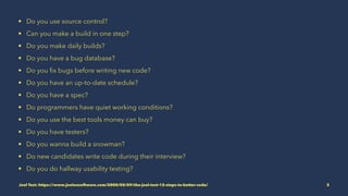 • Do you use source control?
• Can you make a build in one step?
• Do you make daily builds?
• Do you have a bug database?
• Do you ﬁx bugs before writing new code?
• Do you have an up-to-date schedule?
• Do you have a spec?
• Do programmers have quiet working conditions?
• Do you use the best tools money can buy?
• Do you have testers?
• Do you wanna build a snowman?
• Do new candidates write code during their interview?
• Do you do hallway usability testing?
Joel Test: https://www.joelonsoftware.com/2000/08/09/the-joel-test-12-steps-to-better-code/ 3
 