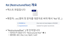 Rst (RestructuredText) 개요
▪ 텍스트 파일입니다
▪ 확장자: .rst (영어 첫 문자를 대문자로 써야 해서 ”Rst”로…)
▪ “RestructuredText” 1개 단어입니다
• 띄어쓰지 않습니다: “Restructured Text” X
• 줄임말: RST / Rst / rst / ReST / reST