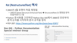 Rst (RestructuredText) 역사
▪ 2002년 4월 포맷이 처음 제정됨
• 1992년 Setext (Structure Enhanced Text) StructuredText (?) 영향을 받아
만들어졌다고 함
▪ Python 문서화를 고민하던 Python Doc-SIG에서 2000년 초반부터
본격 논의를 시작하여 문서 규격을 정의
▪ PEP-287: https://www.python.org/dev/peps/pep-0287/