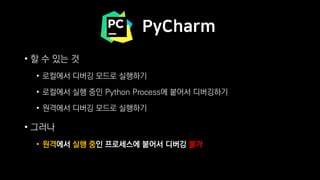 PyCharm
• 할 수 있는 것
• 로컬에서 디버깅 모드로 실행하기
• 로컬에서 실행 중인 Python Process에 붙어서 디버깅하기
• 원격에서 디버깅 모드로 실행하기
• 그러나
• 원격에서 실행 중인 프로세스에 붙어서 디버깅 불가
 
