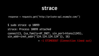 strace
$ sudo strace -p 10099
strace: Process 10099 attached
connect(3, {sa_family=AF_INET, sin_port=htons(1245),
sin_addr=inet_addr("124.124.124.124")}, 16)
= -1 ETIMEDOUT (Connection timed out)
response = requests.get(‘http://private-api.example.com/’)
 