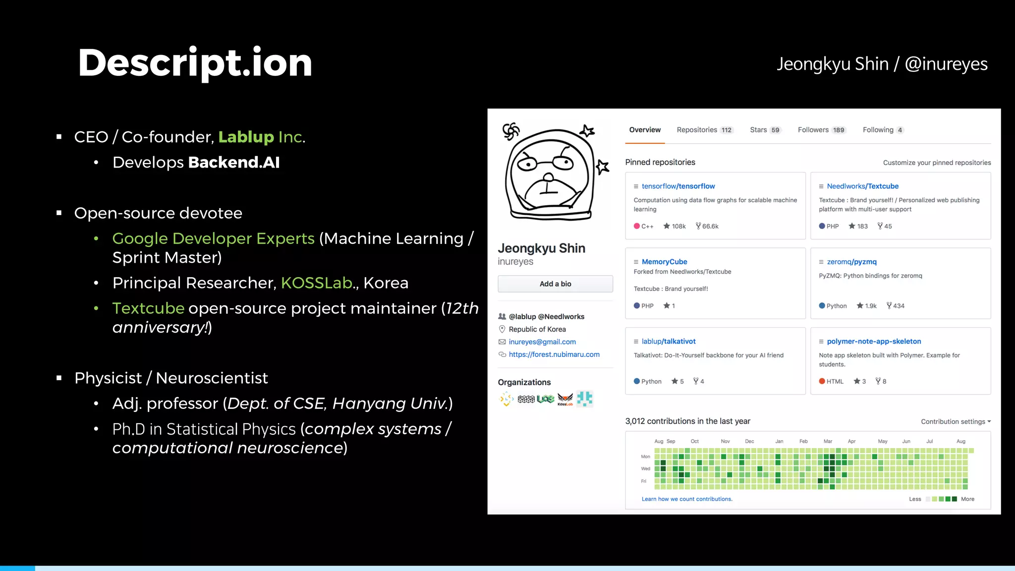 Descript.ion
§ CEO / Co-founder, Lablup Inc.
• Develops Backend.AI
§ Open-source devotee
• Google Developer Experts (Machine Learning /
Sprint Master)
• Principal Researcher, KOSSLab., Korea
• Textcube open-source project maintainer (12th
anniversary!)
§ Physicist / Neuroscientist
• Adj. professor (Dept. of CSE, Hanyang Univ.)
• (complex systems /
computational neuroscience)
 