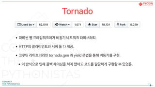 •파이썬 웹 프레임워크이자 비동기 네트워크 라이브러리.

•HTTP의 클라이언트와 서버 둘 다 제공.

•코루틴 라이브러리인 tornado.gen 과 yield 문법을 통해 비동기를 구현.

•이 방식으로 인해 콜백 체이닝을 하지 않아도 코드를 깔끔하게 구현할 수 있었음.
!12
Tornado
 