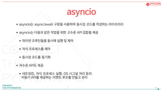 •asyncio는 async/await 구문을 사용하여 동시성 코드를 작성하는 라이브러리

•asyncio는 다음과 같은 작업을 위한 고수준 API 집합을 제공

•파이썬 코루틴들을 동시에 실행 및 제어

•자식 프로세스를 제어

•동시성 코드를 동기화

•저수준 API도 제공

•네트워킹, 자식 프로세스 실행, OS 시그널 처리 등의  
비동기 API를 제공하는 이벤트 루프를 만들고 관리
!14
asyncio
 