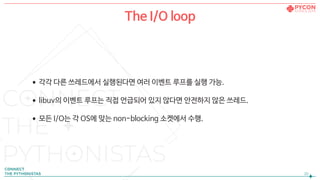 •각각 다른 쓰레드에서 실행된다면 여러 이벤트 루프를 실행 가능.

•libuv의 이벤트 루프는 직접 언급되어 있지 않다면 안전하지 않은 쓰레드.

•모든 I/O는 각 OS에 맞는 non-blocking 소켓에서 수행.
!20
The I/O loop

 