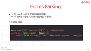 !34
Forms Parsing
•multipart-form으로 몇 개의 파라미터와  
하나의 귀여운 파일을 POST로 전송하는 시나리오

•Vibora code
@app.route('/', methods=['POST'], cache=False)
async def home(request: Request):
return JsonResponse({'count': len(await request.files())})
 