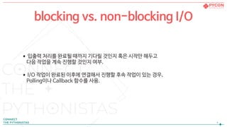 •입출력 처리를 완료될 때까지 기다릴 것인지 혹은 시작만 해두고  
다음 작업을 계속 진행할 것인지 여부.

•I/O 작업이 완료된 이후에 연결해서 진행할 후속 작업이 있는 경우,  
Polling이나 Callback 함수를 사용.
!4
blocking vs. non-blocking I/O
 