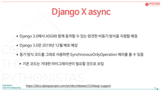 •Django 3.0에서 ASGI와 함께 동작할 수 있는 완전한 비동기 방식을 지원할 예정

•Django 3.0은 2019년 12월 배포 예상

•동기 방식 코드를 그대로 사용하면 SynchronousOnlyOperation 에러를 볼 수 있음

•기존 코드는 거대한 마이그레이션이 필요할 것으로 보임
!42
Django X async
https://docs.djangoproject.com/en/dev/releases/3.0/#asgi-support
 