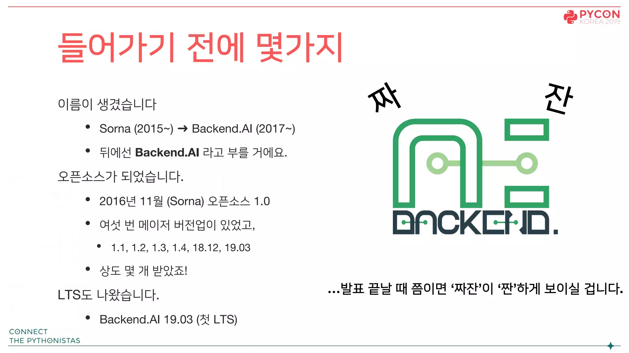 이름이 생겼습니다
• Sorna (2015~) ➜ Backend.AI (2017~)
• 뒤에선 Backend.AI 라고 부를 거에요.
오픈소스가 되었습니다.
• 2016년 11월 (Sorna) 오픈소스 1.0
• 여섯 번 메이저 버전업이 있었고,
• 1.1, 1.2, 1.3, 1.4, 18.12, 19.03
• 상도 몇 개 받았죠!
LTS도 나왔습니다.
• Backend.AI 19.03 (첫 LTS)
들어가기 전에 몇가지
짜 잔
…발표 끝날 때 쯤이면 ‘짜잔’이 ‘짠’하게 보이실 겁니다.
 