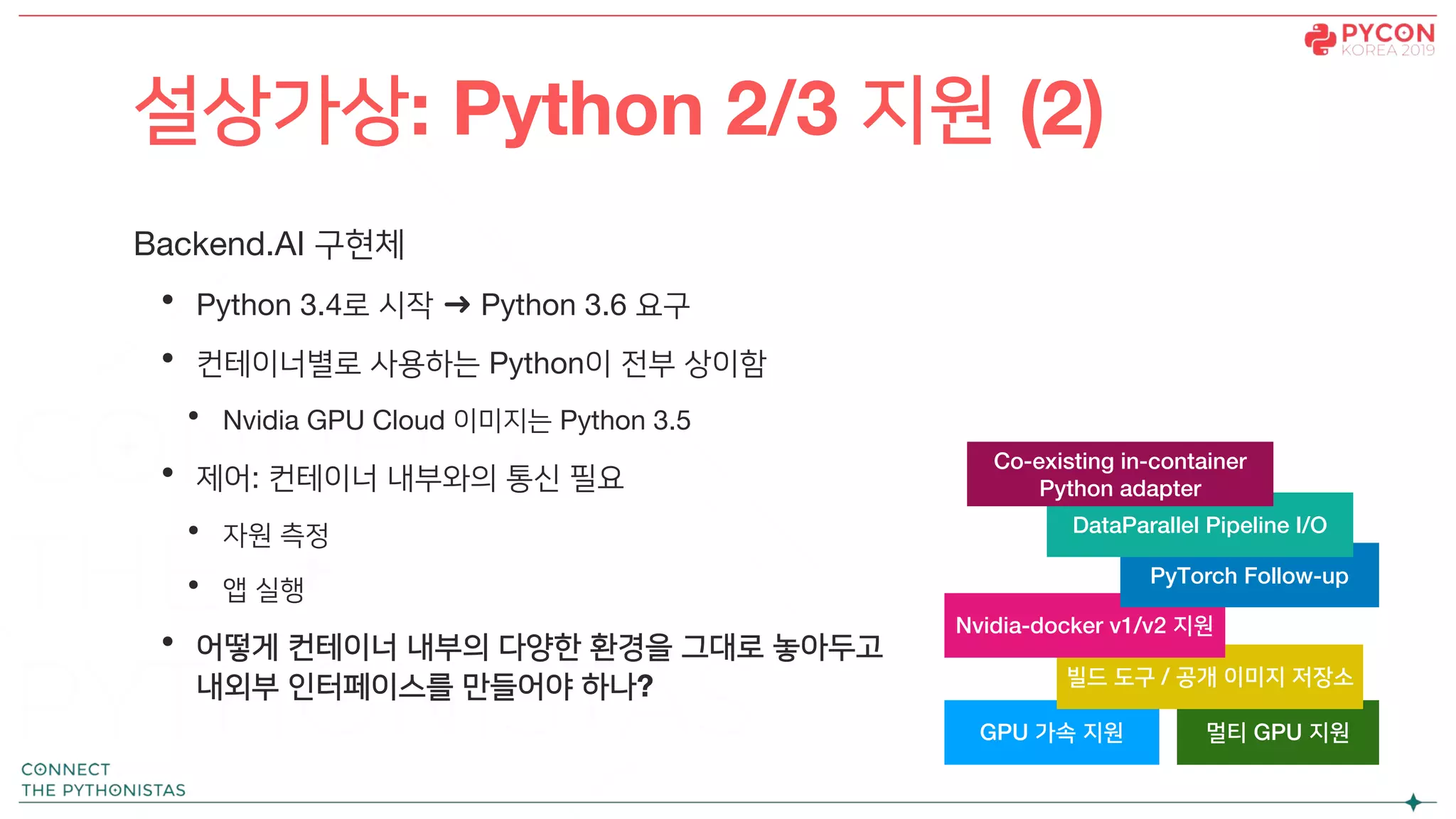 Backend.AI 구현체
• Python 3.4로 시작 ➜ Python 3.6 요구
• 컨테이너별로 사용하는 Python이 전부 상이함
• Nvidia GPU Cloud 이미지는 Python 3.5
• 제어: 컨테이너 내부와의 통신 필요
• 자원 측정
• 앱 실행
• 어떻게 컨테이너 내부의 다양한 환경을 그대로 놓아두고
내외부 인터페이스를 만들어야 하나?
설상가상: Python 2/3 지원 (2)
GPU 가속 지원 멀티 GPU 지원
빌드 도구 / 공개 이미지 저장소
Nvidia-docker v1/v2 지원
PyTorch Follow-up
DataParallel Pipeline I/O
Co-existing in-container
Python adapter
 