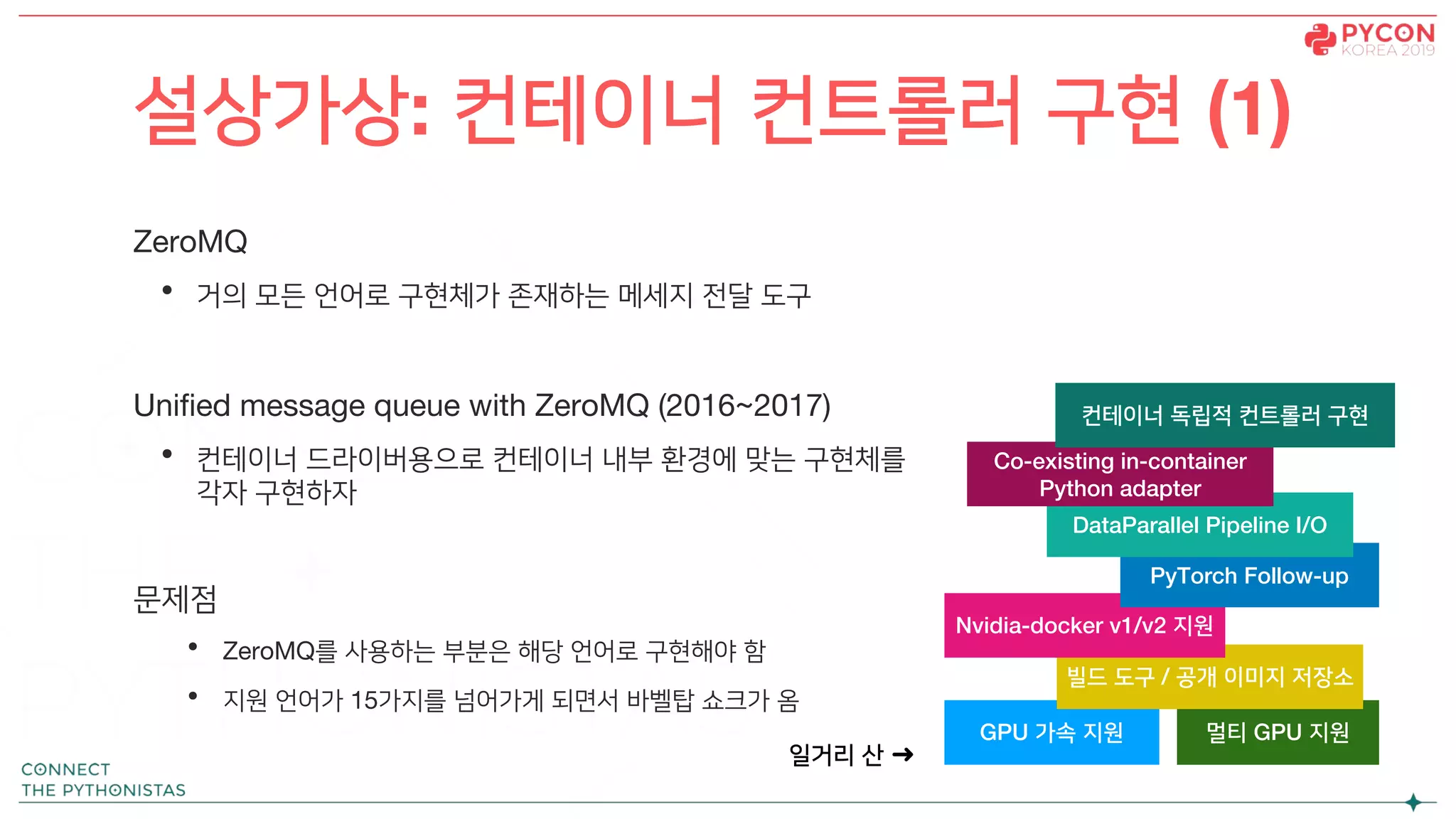 ZeroMQ
• 거의 모든 언어로 구현체가 존재하는 메세지 전달 도구
Unified message queue with ZeroMQ (2016~2017)
• 컨테이너 드라이버용으로 컨테이너 내부 환경에 맞는 구현체를
각자 구현하자
문제점
• ZeroMQ를 사용하는 부분은 해당 언어로 구현해야 함
• 지원 언어가 15가지를 넘어가게 되면서 바벨탑 쇼크가 옴
설상가상: 컨테이너 컨트롤러 구현 (1)
GPU 가속 지원 멀티 GPU 지원
빌드 도구 / 공개 이미지 저장소
Nvidia-docker v1/v2 지원
PyTorch Follow-up
DataParallel Pipeline I/O
Co-existing in-container
Python adapter
컨테이너 독립적 컨트롤러 구현
일거리 산 ➜
 