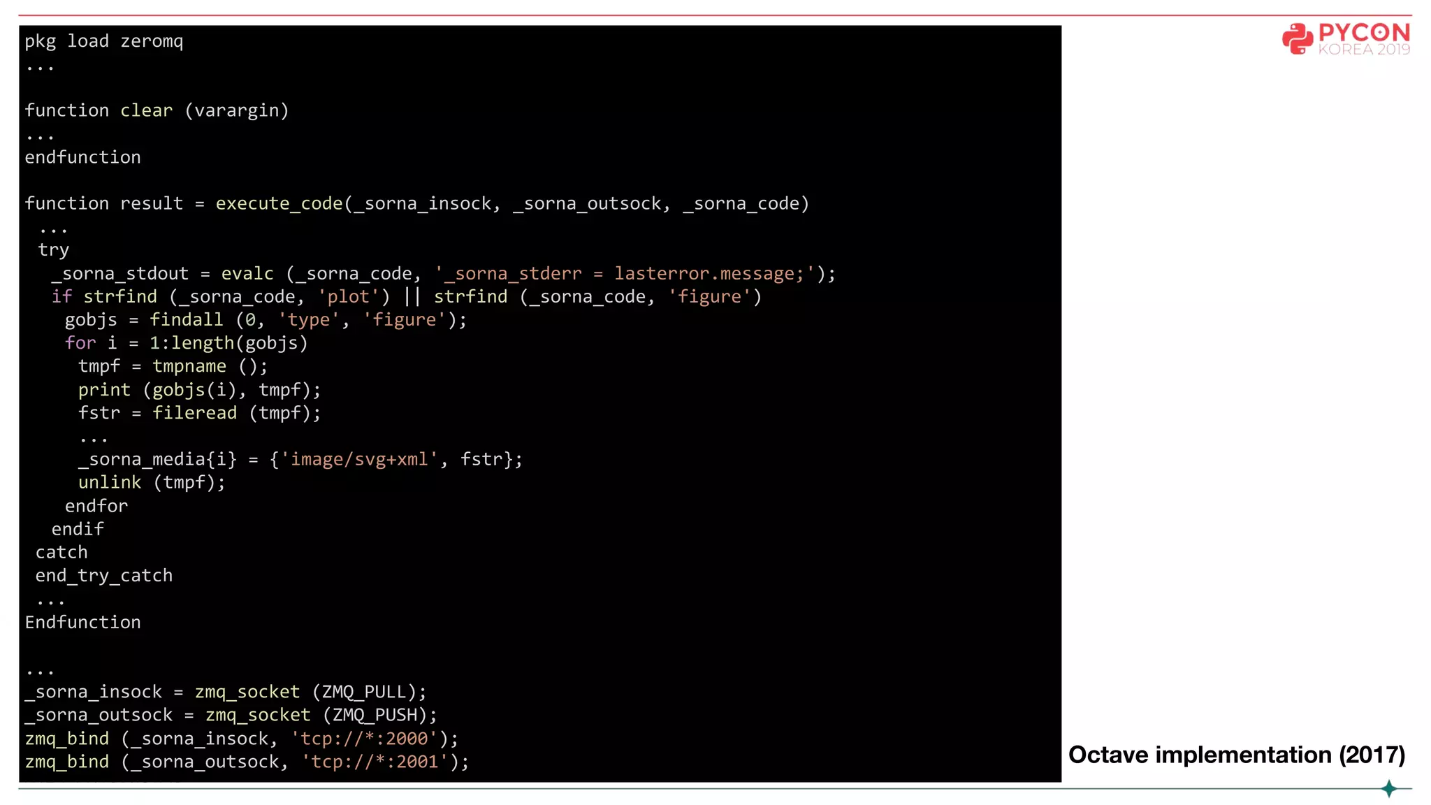 pkg load zeromq
...
function clear (varargin)
...
endfunction
function result = execute_code(_sorna_insock, _sorna_outsock, _sorna_code)
...
try
_sorna_stdout = evalc (_sorna_code, '_sorna_stderr = lasterror.message;');
if strfind (_sorna_code, 'plot') || strfind (_sorna_code, 'figure')
gobjs = findall (0, 'type', 'figure');
for i = 1:length(gobjs)
tmpf = tmpname ();
print (gobjs(i), tmpf);
fstr = fileread (tmpf);
...
_sorna_media{i} = {'image/svg+xml', fstr};
unlink (tmpf);
endfor
endif
catch
end_try_catch
...
Endfunction
...
_sorna_insock = zmq_socket (ZMQ_PULL);
_sorna_outsock = zmq_socket (ZMQ_PUSH);
zmq_bind (_sorna_insock, 'tcp://*:2000');
zmq_bind (_sorna_outsock, 'tcp://*:2001'); Octave implementation (2017)
 
