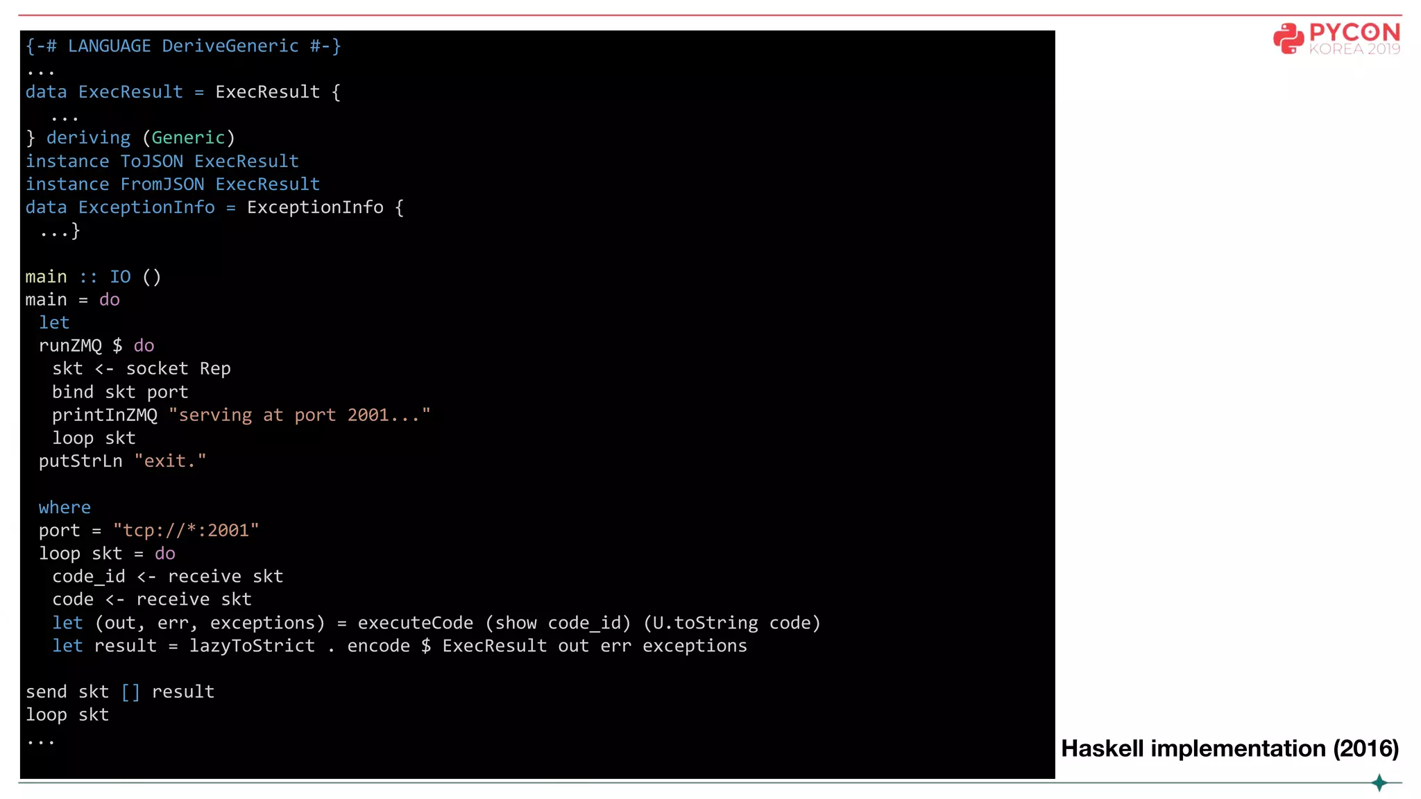{-# LANGUAGE DeriveGeneric #-}
...
data ExecResult = ExecResult {
...
} deriving (Generic)
instance ToJSON ExecResult
instance FromJSON ExecResult
data ExceptionInfo = ExceptionInfo {
...}
main :: IO ()
main = do
let
runZMQ $ do
skt <- socket Rep
bind skt port
printInZMQ "serving at port 2001..."
loop skt
putStrLn "exit."
where
port = "tcp://*:2001"
loop skt = do
code_id <- receive skt
code <- receive skt
let (out, err, exceptions) = executeCode (show code_id) (U.toString code)
let result = lazyToStrict . encode $ ExecResult out err exceptions
send skt [] result
loop skt
...
Haskell implementation (2016)
 