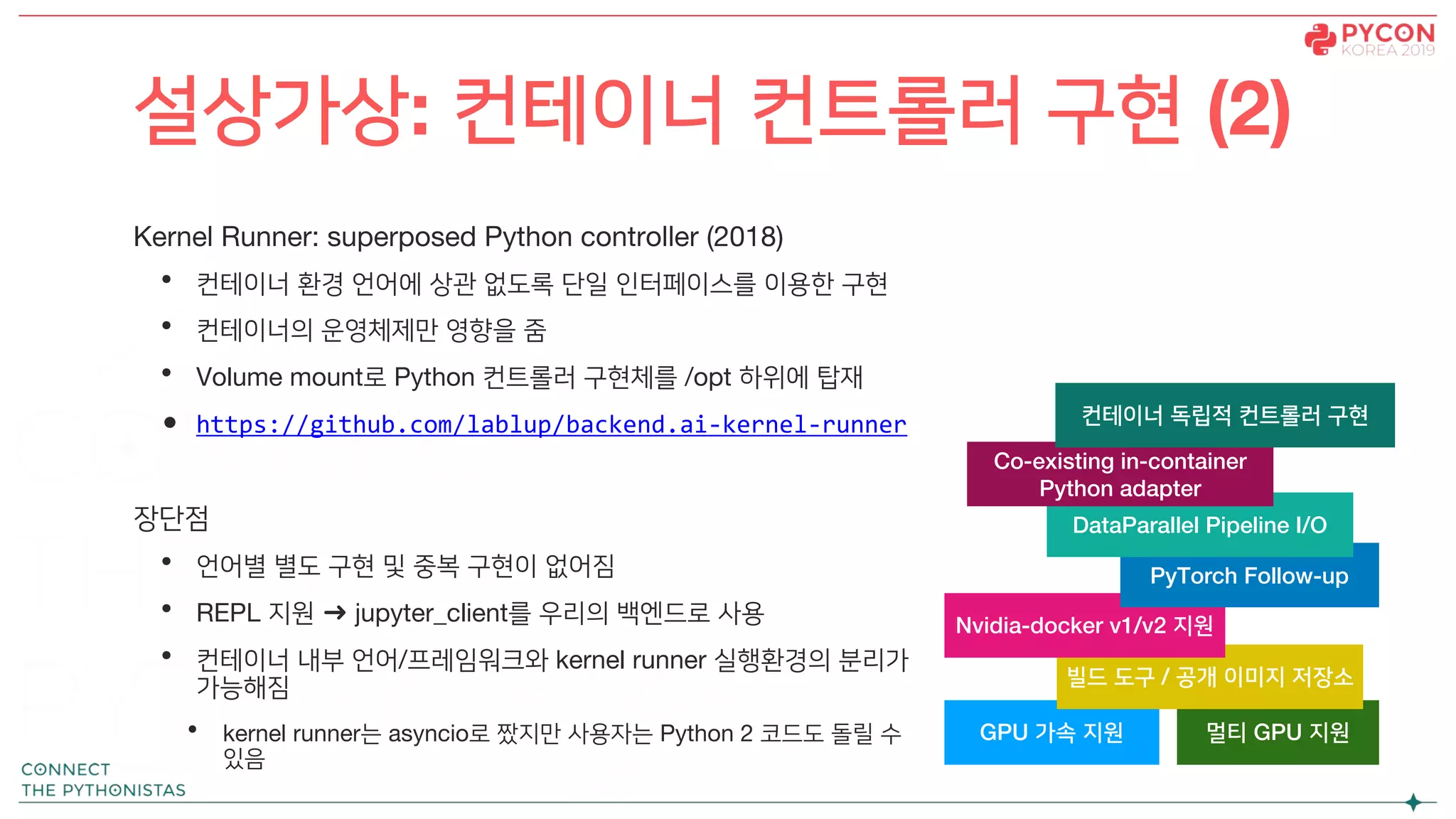 Kernel Runner: superposed Python controller (2018)
• 컨테이너 환경 언어에 상관 없도록 단일 인터페이스를 이용한 구현
• 컨테이너의 운영체제만 영향을 줌
• Volume mount로 Python 컨트롤러 구현체를 /opt 하위에 탑재
• https://github.com/lablup/backend.ai-kernel-runner
장단점
• 언어별 별도 구현 및 중복 구현이 없어짐
• REPL 지원 ➜ jupyter_client를 우리의 백엔드로 사용
• 컨테이너 내부 언어/프레임워크와 kernel runner 실행환경의 분리가
가능해짐
• kernel runner는 asyncio로 짰지만 사용자는 Python 2 코드도 돌릴 수
있음
설상가상: 컨테이너 컨트롤러 구현 (2)
GPU 가속 지원 멀티 GPU 지원
빌드 도구 / 공개 이미지 저장소
Nvidia-docker v1/v2 지원
PyTorch Follow-up
DataParallel Pipeline I/O
Co-existing in-container
Python adapter
컨테이너 독립적 컨트롤러 구현
 
