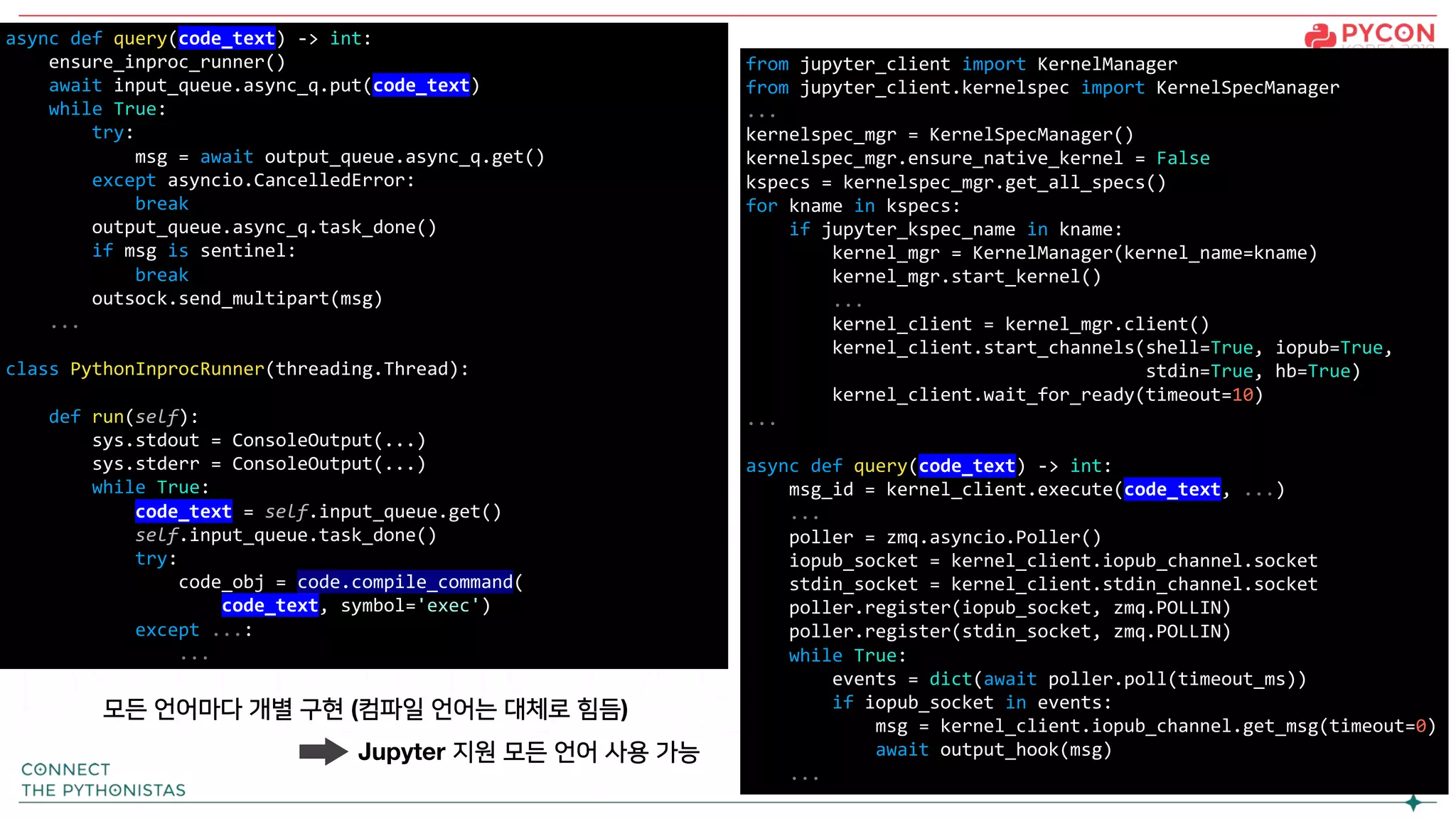 from jupyter_client import KernelManager
from jupyter_client.kernelspec import KernelSpecManager
...
kernelspec_mgr = KernelSpecManager()
kernelspec_mgr.ensure_native_kernel = False
kspecs = kernelspec_mgr.get_all_specs()
for kname in kspecs:
if jupyter_kspec_name in kname:
kernel_mgr = KernelManager(kernel_name=kname)
kernel_mgr.start_kernel()
...
kernel_client = kernel_mgr.client()
kernel_client.start_channels(shell=True, iopub=True,
stdin=True, hb=True)
kernel_client.wait_for_ready(timeout=10)
...
async def query(code_text) -> int:
msg_id = kernel_client.execute(code_text, ...)
...
poller = zmq.asyncio.Poller()
iopub_socket = kernel_client.iopub_channel.socket
stdin_socket = kernel_client.stdin_channel.socket
poller.register(iopub_socket, zmq.POLLIN)
poller.register(stdin_socket, zmq.POLLIN)
while True:
events = dict(await poller.poll(timeout_ms))
if iopub_socket in events:
msg = kernel_client.iopub_channel.get_msg(timeout=0)
await output_hook(msg)
...
async def query(code_text) -> int:
ensure_inproc_runner()
await input_queue.async_q.put(code_text)
while True:
try:
msg = await output_queue.async_q.get()
except asyncio.CancelledError:
break
output_queue.async_q.task_done()
if msg is sentinel:
break
outsock.send_multipart(msg)
...
class PythonInprocRunner(threading.Thread):
def run(self):
sys.stdout = ConsoleOutput(...)
sys.stderr = ConsoleOutput(...)
while True:
code_text = self.input_queue.get()
self.input_queue.task_done()
try:
code_obj = code.compile_command(
code_text, symbol='exec')
except ...:
...
모든 언어마다 개별 구현 (컴파일 언어는 대체로 힘듬)
Jupyter 지원 모든 언어 사용 가능
 