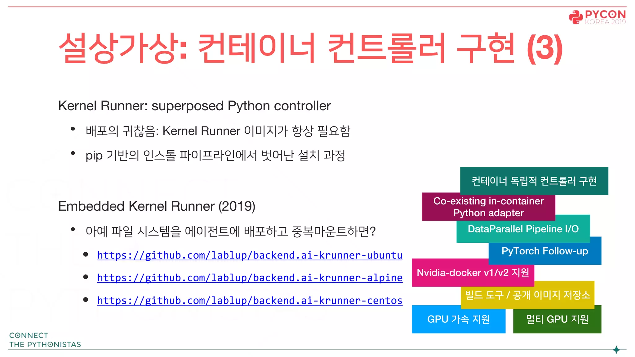 Kernel Runner: superposed Python controller
• 배포의 귀찮음: Kernel Runner 이미지가 항상 필요함
• pip 기반의 인스톨 파이프라인에서 벗어난 설치 과정
Embedded Kernel Runner (2019)
• 아예 파일 시스템을 에이전트에 배포하고 중복마운트하면?
• https://github.com/lablup/backend.ai-krunner-ubuntu
• https://github.com/lablup/backend.ai-krunner-alpine
• https://github.com/lablup/backend.ai-krunner-centos
설상가상: 컨테이너 컨트롤러 구현 (3)
GPU 가속 지원 멀티 GPU 지원
빌드 도구 / 공개 이미지 저장소
Nvidia-docker v1/v2 지원
PyTorch Follow-up
DataParallel Pipeline I/O
Co-existing in-container
Python adapter
컨테이너 독립적 컨트롤러 구현
 
