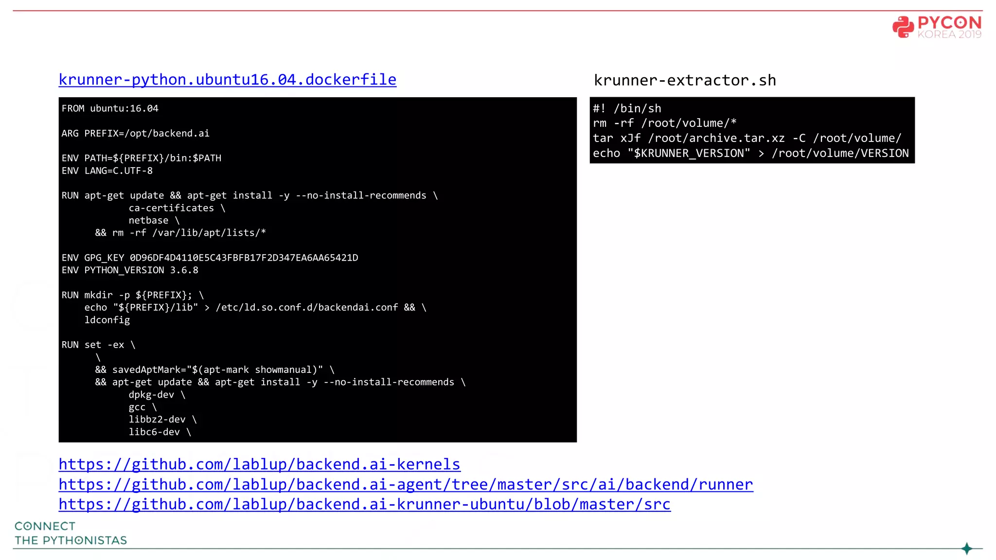 #! /bin/sh
rm -rf /root/volume/*
tar xJf /root/archive.tar.xz -C /root/volume/
echo "$KRUNNER_VERSION" > /root/volume/VERSION
https://github.com/lablup/backend.ai-kernels
https://github.com/lablup/backend.ai-agent/tree/master/src/ai/backend/runner
https://github.com/lablup/backend.ai-krunner-ubuntu/blob/master/src
krunner-extractor.shkrunner-python.ubuntu16.04.dockerfile
FROM ubuntu:16.04
ARG PREFIX=/opt/backend.ai
ENV PATH=${PREFIX}/bin:$PATH
ENV LANG=C.UTF-8
RUN apt-get update && apt-get install -y --no-install-recommends 
ca-certificates 
netbase 
&& rm -rf /var/lib/apt/lists/*
ENV GPG_KEY 0D96DF4D4110E5C43FBFB17F2D347EA6AA65421D
ENV PYTHON_VERSION 3.6.8
RUN mkdir -p ${PREFIX}; 
echo "${PREFIX}/lib" > /etc/ld.so.conf.d/backendai.conf && 
ldconfig
RUN set -ex 

&& savedAptMark="$(apt-mark showmanual)" 
&& apt-get update && apt-get install -y --no-install-recommends 
dpkg-dev 
gcc 
libbz2-dev 
libc6-dev 
 