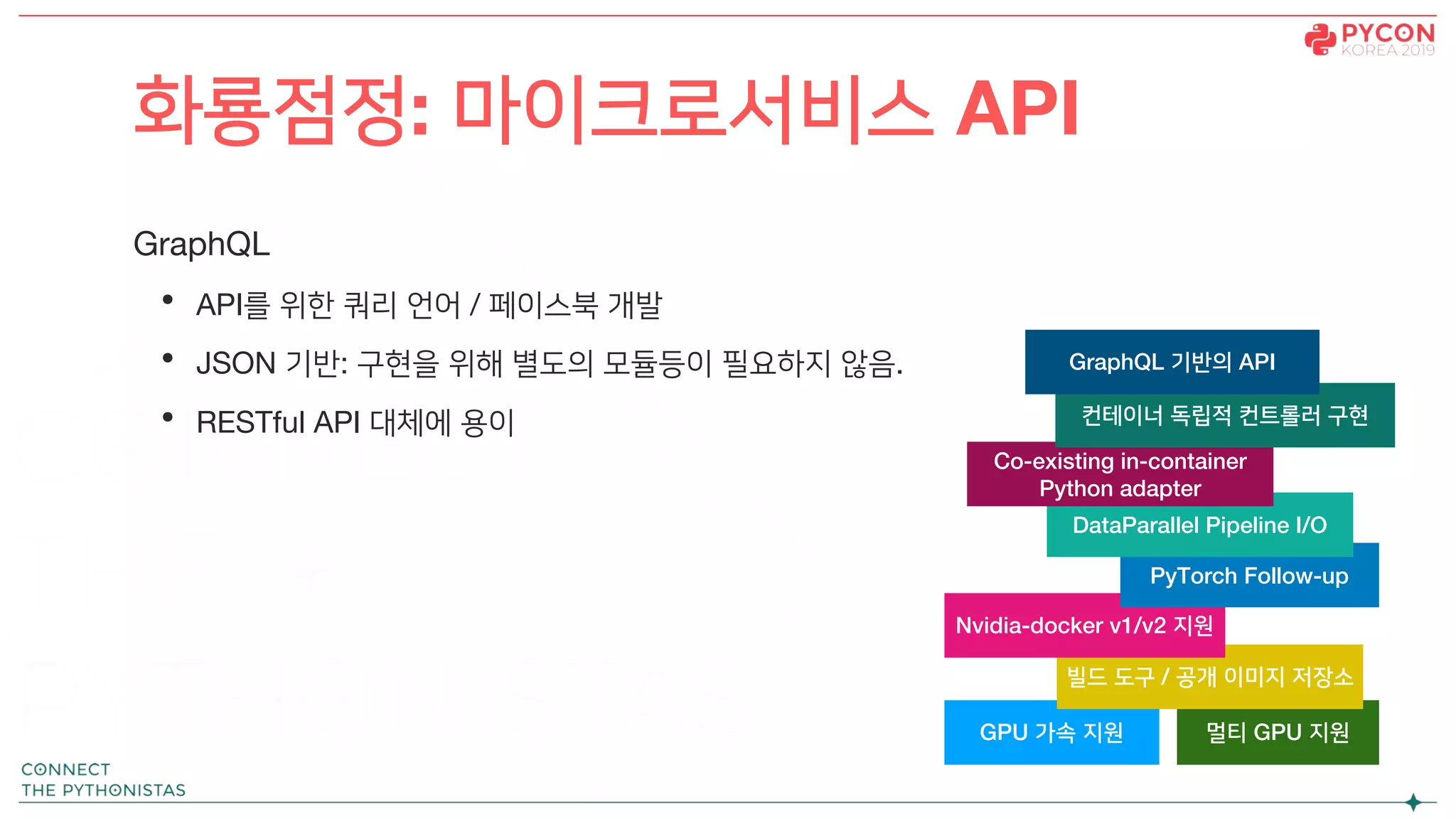 GraphQL
• API를 위한 쿼리 언어 / 페이스북 개발
• JSON 기반: 구현을 위해 별도의 모듈등이 필요하지 않음.
• RESTful API 대체에 용이
화룡점정: 마이크로서비스 API
GPU 가속 지원 멀티 GPU 지원
빌드 도구 / 공개 이미지 저장소
Nvidia-docker v1/v2 지원
PyTorch Follow-up
DataParallel Pipeline I/O
Co-existing in-container
Python adapter
컨테이너 독립적 컨트롤러 구현
GraphQL 기반의 API
 