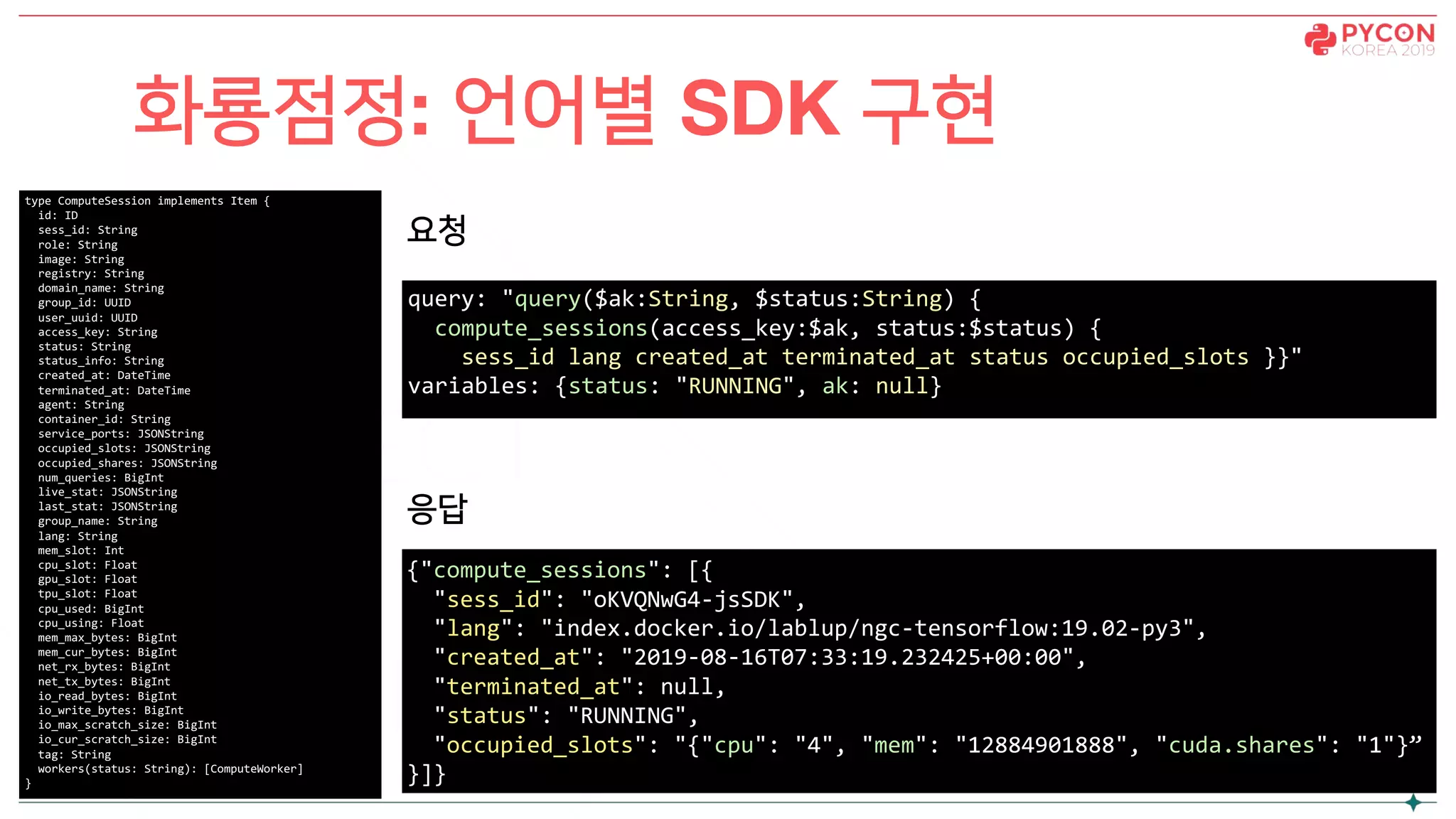 화룡점정: 언어별 SDK 구현
type ComputeSession implements Item {
id: ID
sess_id: String
role: String
image: String
registry: String
domain_name: String
group_id: UUID
user_uuid: UUID
access_key: String
status: String
status_info: String
created_at: DateTime
terminated_at: DateTime
agent: String
container_id: String
service_ports: JSONString
occupied_slots: JSONString
occupied_shares: JSONString
num_queries: BigInt
live_stat: JSONString
last_stat: JSONString
group_name: String
lang: String
mem_slot: Int
cpu_slot: Float
gpu_slot: Float
tpu_slot: Float
cpu_used: BigInt
cpu_using: Float
mem_max_bytes: BigInt
mem_cur_bytes: BigInt
net_rx_bytes: BigInt
net_tx_bytes: BigInt
io_read_bytes: BigInt
io_write_bytes: BigInt
io_max_scratch_size: BigInt
io_cur_scratch_size: BigInt
tag: String
workers(status: String): [ComputeWorker]
}
query: "query($ak:String, $status:String) {
compute_sessions(access_key:$ak, status:$status) {
sess_id lang created_at terminated_at status occupied_slots }}"
variables: {status: "RUNNING", ak: null}
{"compute_sessions": [{
"sess_id": "oKVQNwG4-jsSDK",
"lang": "index.docker.io/lablup/ngc-tensorflow:19.02-py3",
"created_at": "2019-08-16T07:33:19.232425+00:00",
"terminated_at": null,
"status": "RUNNING",
"occupied_slots": "{"cpu": "4", "mem": "12884901888", "cuda.shares": "1"}”
}]}
요청
응답
 