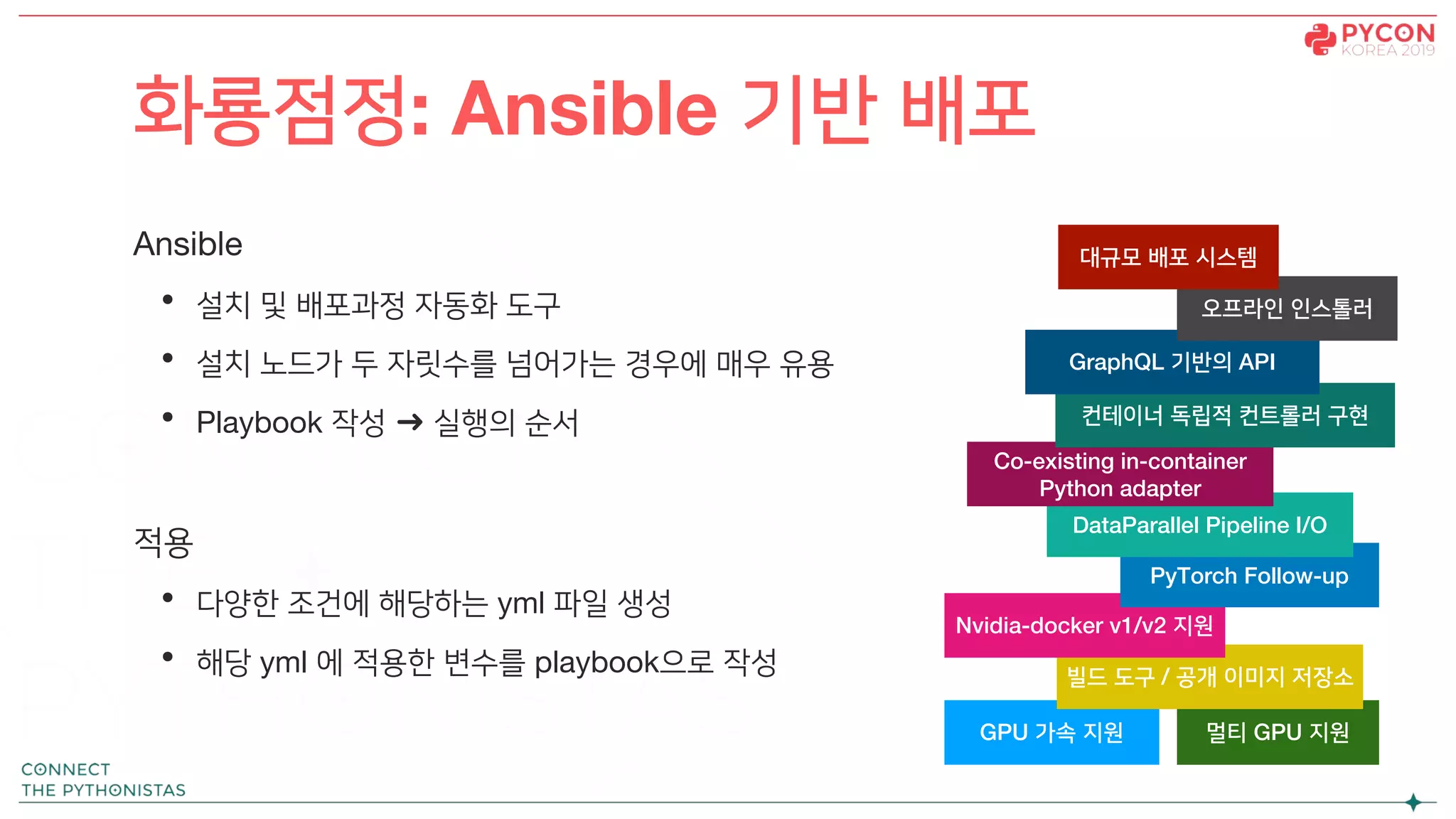 Ansible
• 설치 및 배포과정 자동화 도구
• 설치 노드가 두 자릿수를 넘어가는 경우에 매우 유용
• Playbook 작성 ➜ 실행의 순서
적용
• 다양한 조건에 해당하는 yml 파일 생성
• 해당 yml 에 적용한 변수를 playbook으로 작성
화룡점정: Ansible 기반 배포
GPU 가속 지원 멀티 GPU 지원
빌드 도구 / 공개 이미지 저장소
Nvidia-docker v1/v2 지원
PyTorch Follow-up
DataParallel Pipeline I/O
Co-existing in-container
Python adapter
컨테이너 독립적 컨트롤러 구현
GraphQL 기반의 API
오프라인 인스톨러
대규모 배포 시스템
 