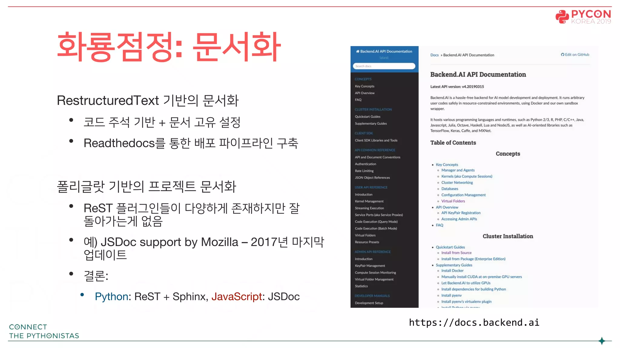 RestructuredText 기반의 문서화
• 코드 주석 기반 + 문서 고유 설정
• Readthedocs를 통한 배포 파이프라인 구축
폴리글랏 기반의 프로젝트 문서화
• ReST 플러그인들이 다양하게 존재하지만 잘
돌아가는게 없음
• 예) JSDoc support by Mozilla – 2017년 마지막
업데이트
• 결론:
• Python: ReST + Sphinx, JavaScript: JSDoc
화룡점정: 문서화
https://docs.backend.ai
 
