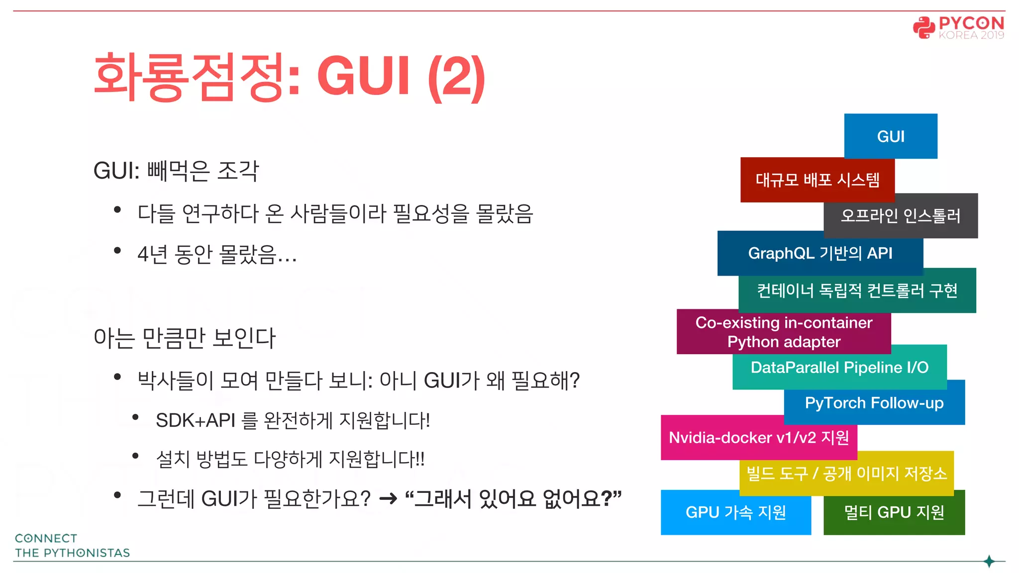 GUI: 빼먹은 조각
• 다들 연구하다 온 사람들이라 필요성을 몰랐음
• 4년 동안 몰랐음…
아는 만큼만 보인다
• 박사들이 모여 만들다 보니: 아니 GUI가 왜 필요해?
• SDK+API 를 완전하게 지원합니다!
• 설치 방법도 다양하게 지원합니다!!
• 그런데 GUI가 필요한가요? ➜ “그래서 있어요 없어요?”
화룡점정: GUI (2)
GPU 가속 지원 멀티 GPU 지원
빌드 도구 / 공개 이미지 저장소
Nvidia-docker v1/v2 지원
PyTorch Follow-up
DataParallel Pipeline I/O
Co-existing in-container
Python adapter
컨테이너 독립적 컨트롤러 구현
GraphQL 기반의 API
오프라인 인스톨러
대규모 배포 시스템
GUI
 