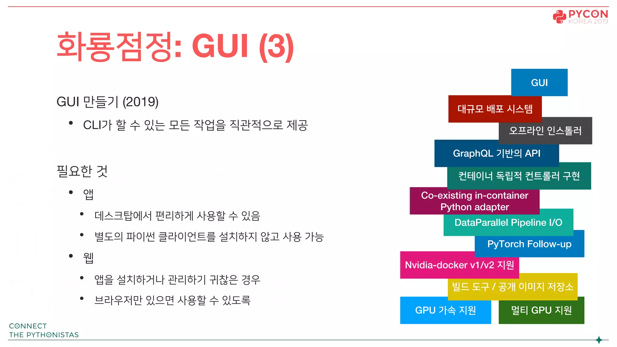 GUI 만들기 (2019)
• CLI가 할 수 있는 모든 작업을 직관적으로 제공
필요한 것
• 앱
• 데스크탑에서 편리하게 사용할 수 있음
• 별도의 파이썬 클라이언트를 설치하지 않고 사용 가능
• 웹
• 앱을 설치하거나 관리하기 귀찮은 경우
• 브라우저만 있으면 사용할 수 있도록
화룡점정: GUI (3)
GPU 가속 지원 멀티 GPU 지원
빌드 도구 / 공개 이미지 저장소
Nvidia-docker v1/v2 지원
PyTorch Follow-up
DataParallel Pipeline I/O
Co-existing in-container
Python adapter
컨테이너 독립적 컨트롤러 구현
GraphQL 기반의 API
오프라인 인스톨러
대규모 배포 시스템
GUI
 
