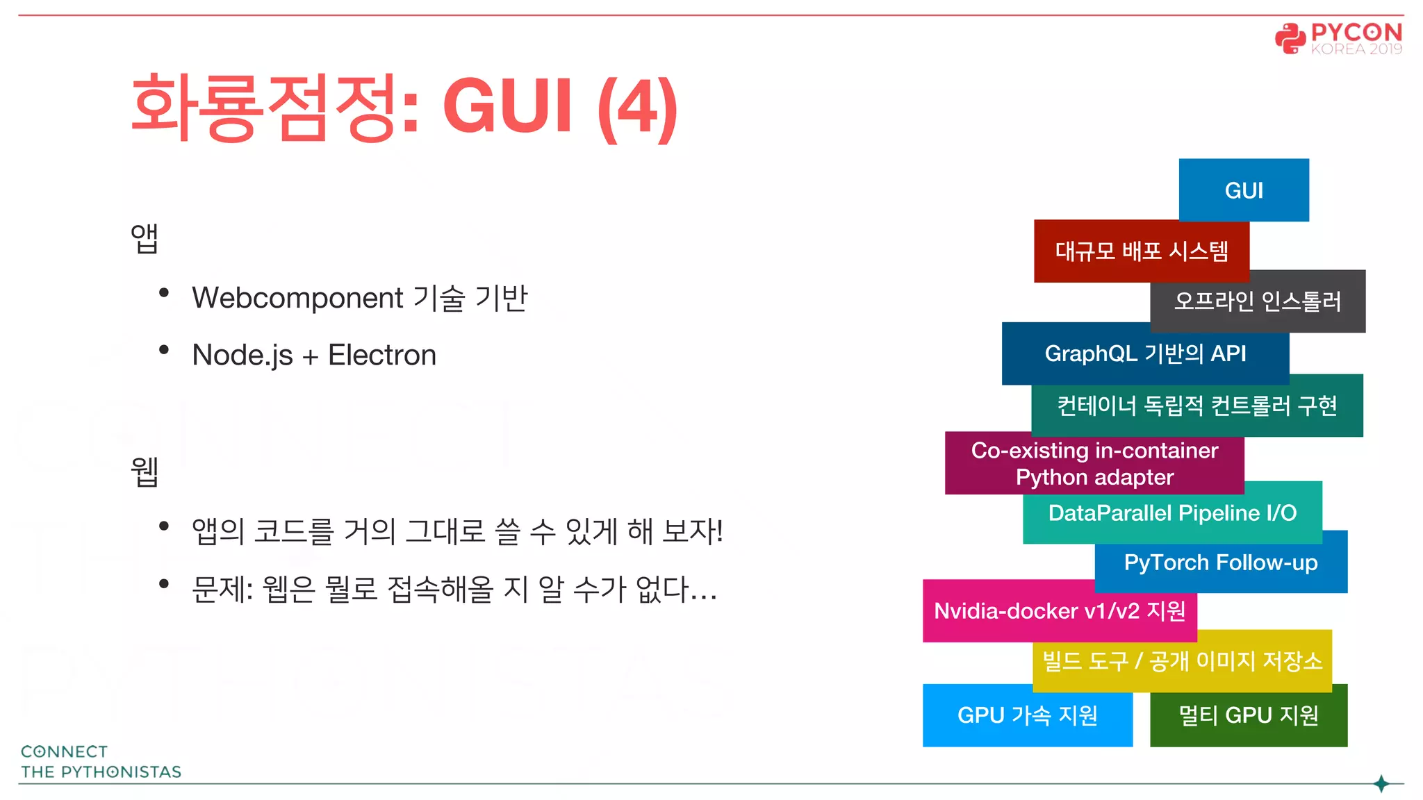 앱
• Webcomponent 기술 기반
• Node.js + Electron
웹
• 앱의 코드를 거의 그대로 쓸 수 있게 해 보자!
• 문제: 웹은 뭘로 접속해올 지 알 수가 없다…
화룡점정: GUI (4)
GPU 가속 지원 멀티 GPU 지원
빌드 도구 / 공개 이미지 저장소
Nvidia-docker v1/v2 지원
PyTorch Follow-up
DataParallel Pipeline I/O
Co-existing in-container
Python adapter
컨테이너 독립적 컨트롤러 구현
GraphQL 기반의 API
오프라인 인스톨러
대규모 배포 시스템
GUI
 