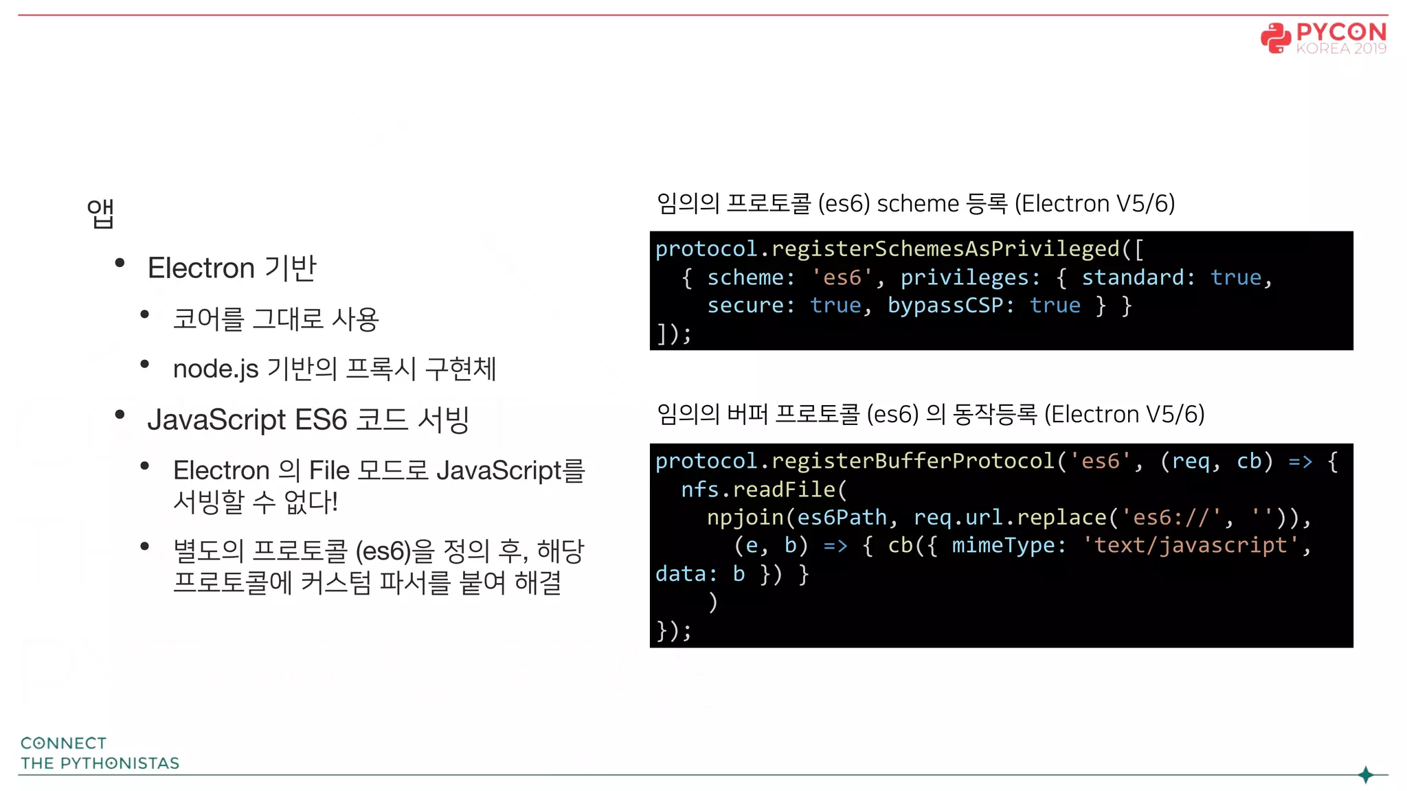 앱
• Electron 기반
• 코어를 그대로 사용
• node.js 기반의 프록시 구현체
• JavaScript ES6 코드 서빙
• Electron 의 File 모드로 JavaScript를
서빙할 수 없다!
• 별도의 프로토콜 (es6)을 정의 후, 해당
프로토콜에 커스텀 파서를 붙여 해결
protocol.registerSchemesAsPrivileged([
{ scheme: 'es6', privileges: { standard: true,
secure: true, bypassCSP: true } }
]);
protocol.registerBufferProtocol('es6', (req, cb) => {
nfs.readFile(
npjoin(es6Path, req.url.replace('es6://', '')),
(e, b) => { cb({ mimeType: 'text/javascript',
data: b }) }
)
});
임의의 프로토콜 (es6) scheme 등록 (Electron V5/6)
임의의 버퍼 프로토콜 (es6) 의 동작등록 (Electron V5/6)
 