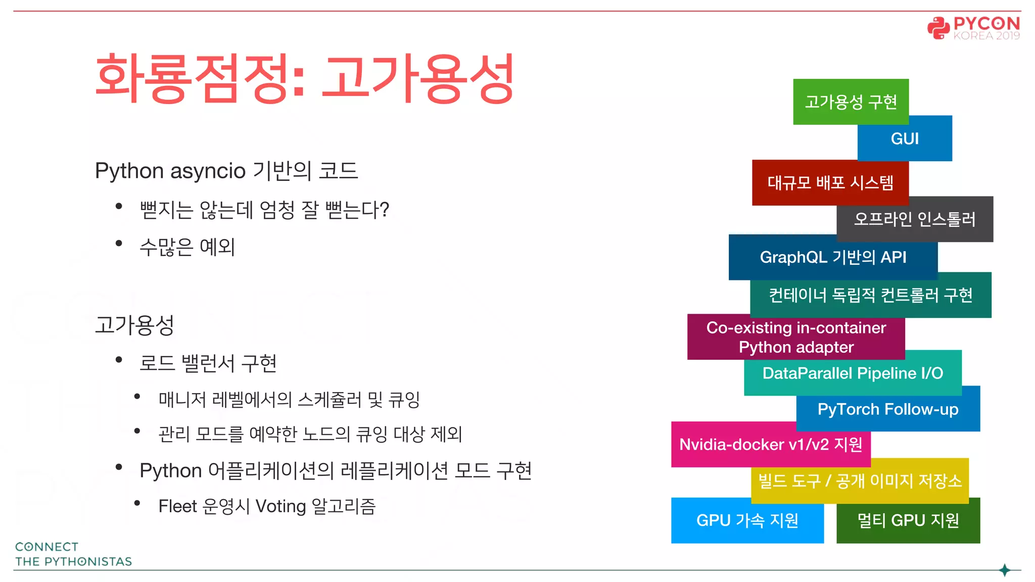 Python asyncio 기반의 코드
• 뻗지는 않는데 엄청 잘 뻗는다?
• 수많은 예외
고가용성
• 로드 밸런서 구현
• 매니저 레벨에서의 스케쥴러 및 큐잉
• 관리 모드를 예약한 노드의 큐잉 대상 제외
• Python 어플리케이션의 레플리케이션 모드 구현
• Fleet 운영시 Voting 알고리즘
화룡점정: 고가용성
GPU 가속 지원 멀티 GPU 지원
빌드 도구 / 공개 이미지 저장소
Nvidia-docker v1/v2 지원
PyTorch Follow-up
DataParallel Pipeline I/O
Co-existing in-container
Python adapter
컨테이너 독립적 컨트롤러 구현
GraphQL 기반의 API
오프라인 인스톨러
대규모 배포 시스템
GUI
고가용성 구현
 