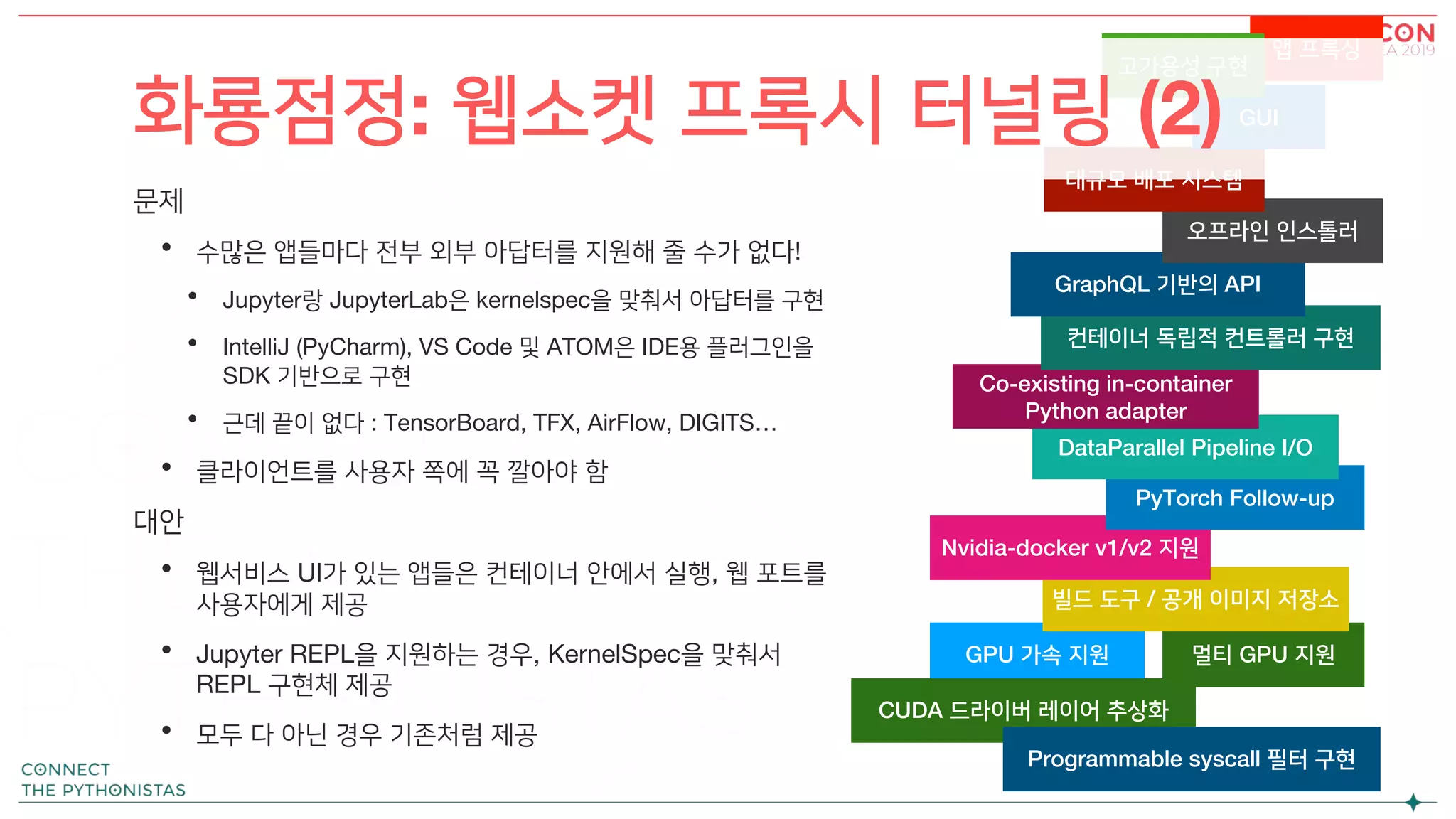 앱 프록싱
문제
• 수많은 앱들마다 전부 외부 아답터를 지원해 줄 수가 없다!
• Jupyter랑 JupyterLab은 kernelspec을 맞춰서 아답터를 구현
• IntelliJ (PyCharm), VS Code 및 ATOM은 IDE용 플러그인을
SDK 기반으로 구현
• 근데 끝이 없다 : TensorBoard, TFX, AirFlow, DIGITS…
• 클라이언트를 사용자 쪽에 꼭 깔아야 함
대안
• 웹서비스 UI가 있는 앱들은 컨테이너 안에서 실행, 웹 포트를
사용자에게 제공
• Jupyter REPL을 지원하는 경우, KernelSpec을 맞춰서
REPL 구현체 제공
• 모두 다 아닌 경우 기존처럼 제공
GPU 가속 지원 멀티 GPU 지원
빌드 도구 / 공개 이미지 저장소
Nvidia-docker v1/v2 지원
PyTorch Follow-up
DataParallel Pipeline I/O
Co-existing in-container
Python adapter
컨테이너 독립적 컨트롤러 구현
GraphQL 기반의 API
오프라인 인스톨러
대규모 배포 시스템
GUI
고가용성 구현
CUDA 드라이버 레이어 추상화
Programmable syscall 필터 구현
화룡점정: 웹소켓 프록시 터널링 (2)
 