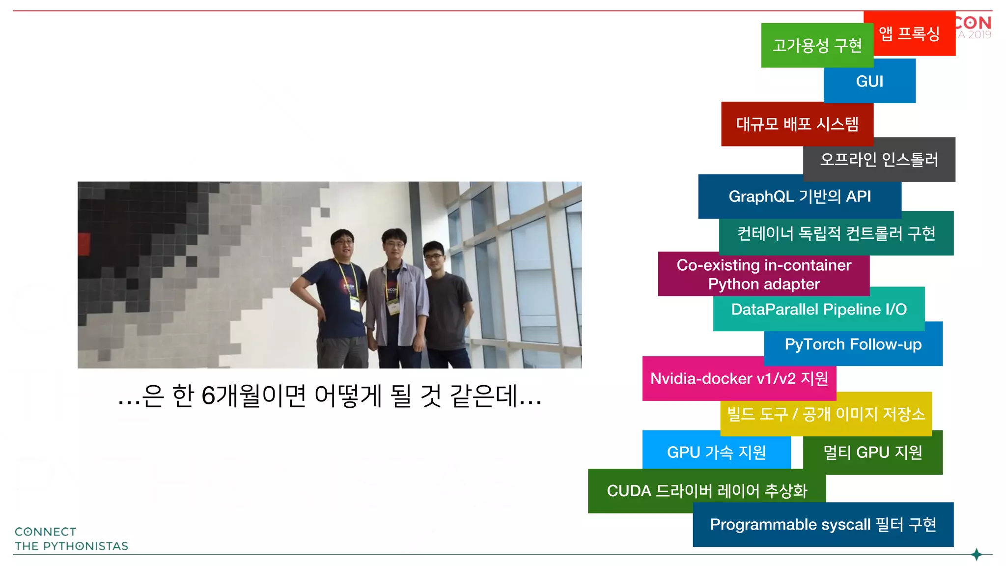 앱 프록싱
GPU 가속 지원 멀티 GPU 지원
빌드 도구 / 공개 이미지 저장소
Nvidia-docker v1/v2 지원
PyTorch Follow-up
DataParallel Pipeline I/O
Co-existing in-container
Python adapter
컨테이너 독립적 컨트롤러 구현
GraphQL 기반의 API
오프라인 인스톨러
대규모 배포 시스템
GUI
고가용성 구현
CUDA 드라이버 레이어 추상화
Programmable syscall 필터 구현
…은 한 6개월이면 어떻게 될 것 같은데…
 