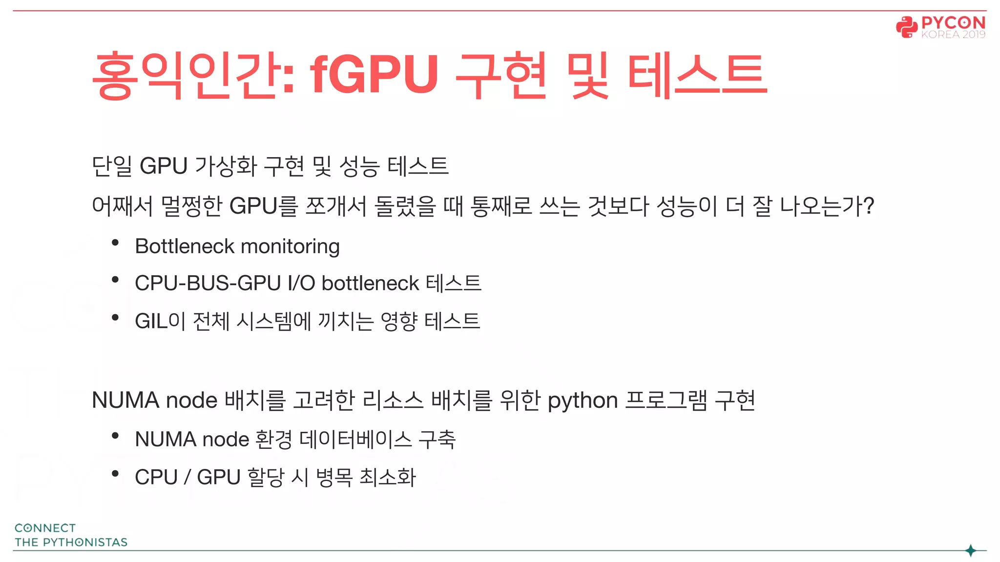 단일 GPU 가상화 구현 및 성능 테스트
어째서 멀쩡한 GPU를 쪼개서 돌렸을 때 통째로 쓰는 것보다 성능이 더 잘 나오는가?
• Bottleneck monitoring
• CPU-BUS-GPU I/O bottleneck 테스트
• GIL이 전체 시스템에 끼치는 영향 테스트
NUMA node 배치를 고려한 리소스 배치를 위한 python 프로그램 구현
• NUMA node 환경 데이터베이스 구축
• CPU / GPU 할당 시 병목 최소화
홍익인간: fGPU 구현 및 테스트
 
