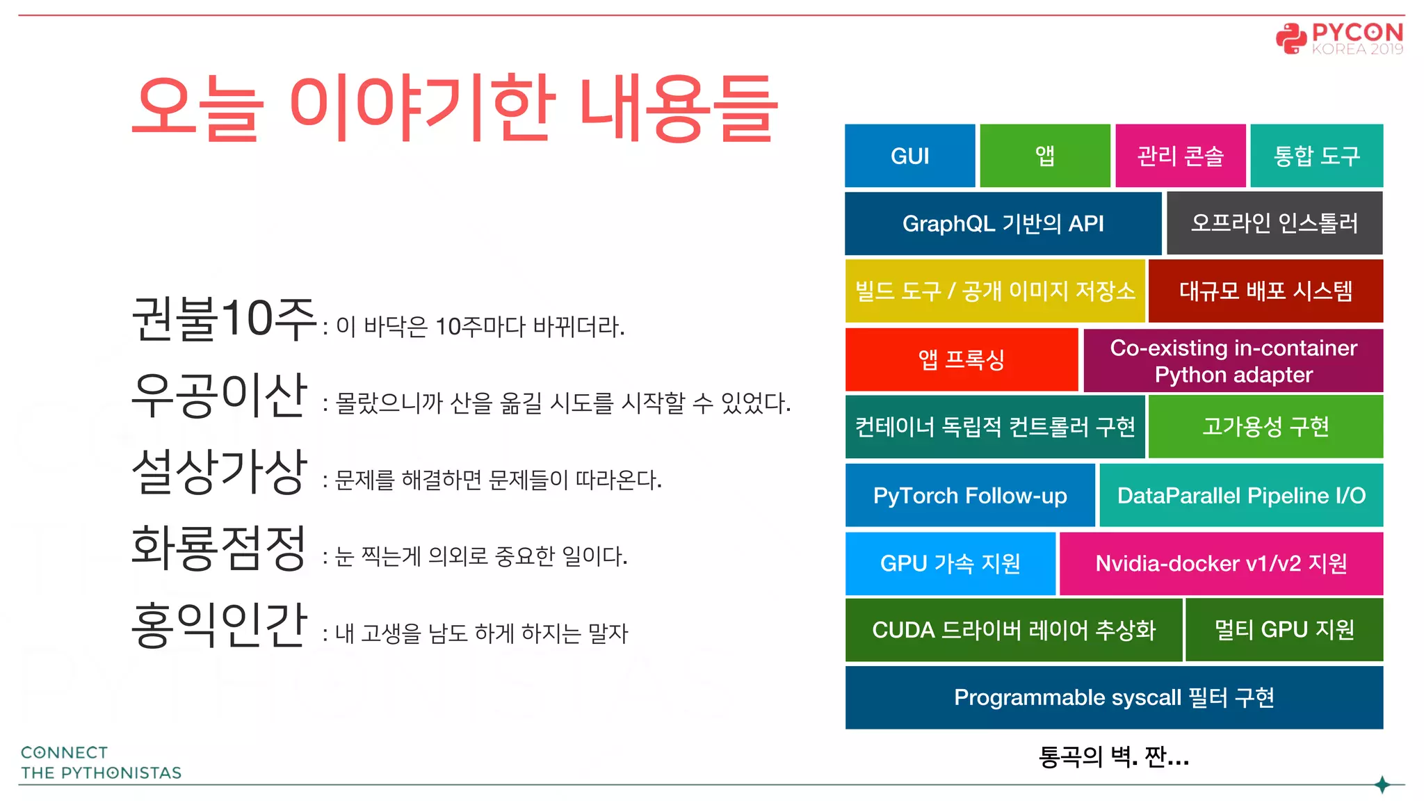 오늘 이야기한 내용들
권불10주: 이 바닥은 10주마다 바뀌더라.
우공이산 : 몰랐으니까 산을 옮길 시도를 시작할 수 있었다.
설상가상 : 문제를 해결하면 문제들이 따라온다.
화룡점정 : 눈 찍는게 의외로 중요한 일이다.
홍익인간 : 내 고생을 남도 하게 하지는 말자
앱 프록싱
GPU 가속 지원
멀티 GPU 지원
빌드 도구 / 공개 이미지 저장소
Nvidia-docker v1/v2 지원
PyTorch Follow-up DataParallel Pipeline I/O
Co-existing in-container
Python adapter
컨테이너 독립적 컨트롤러 구현
GraphQL 기반의 API 오프라인 인스톨러
대규모 배포 시스템
GUI
고가용성 구현
CUDA 드라이버 레이어 추상화
Programmable syscall 필터 구현
앱 관리 콘솔 통합 도구
통곡의 벽. 짠…
 