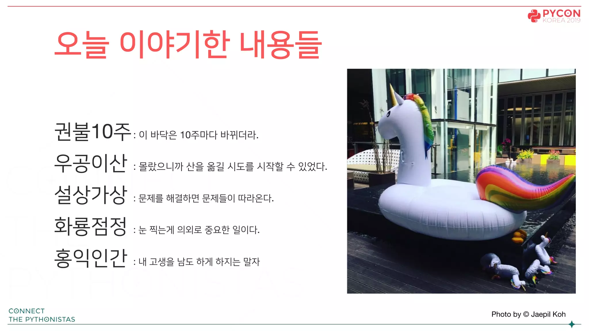 오늘 이야기한 내용들
Photo by © Jaepil Koh
권불10주: 이 바닥은 10주마다 바뀌더라.
우공이산 : 몰랐으니까 산을 옮길 시도를 시작할 수 있었다.
설상가상 : 문제를 해결하면 문제들이 따라온다.
화룡점정 : 눈 찍는게 의외로 중요한 일이다.
홍익인간 : 내 고생을 남도 하게 하지는 말자
 