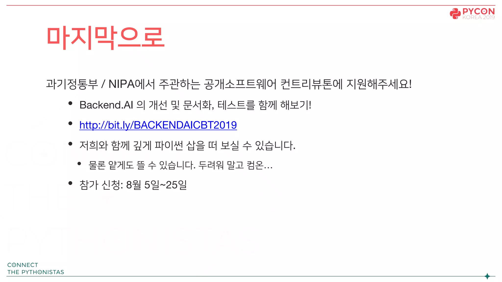과기정통부 / NIPA에서 주관하는 공개소프트웨어 컨트리뷰톤에 지원해주세요!
• Backend.AI 의 개선 및 문서화, 테스트를 함께 해보기!
• http://bit.ly/BACKENDAICBT2019
• 저희와 함께 깊게 파이썬 삽을 떠 보실 수 있습니다.
• 물론 얕게도 뜰 수 있습니다. 두려워 말고 컴온…
• 참가 신청: 8월 5일~25일
마지막으로
 