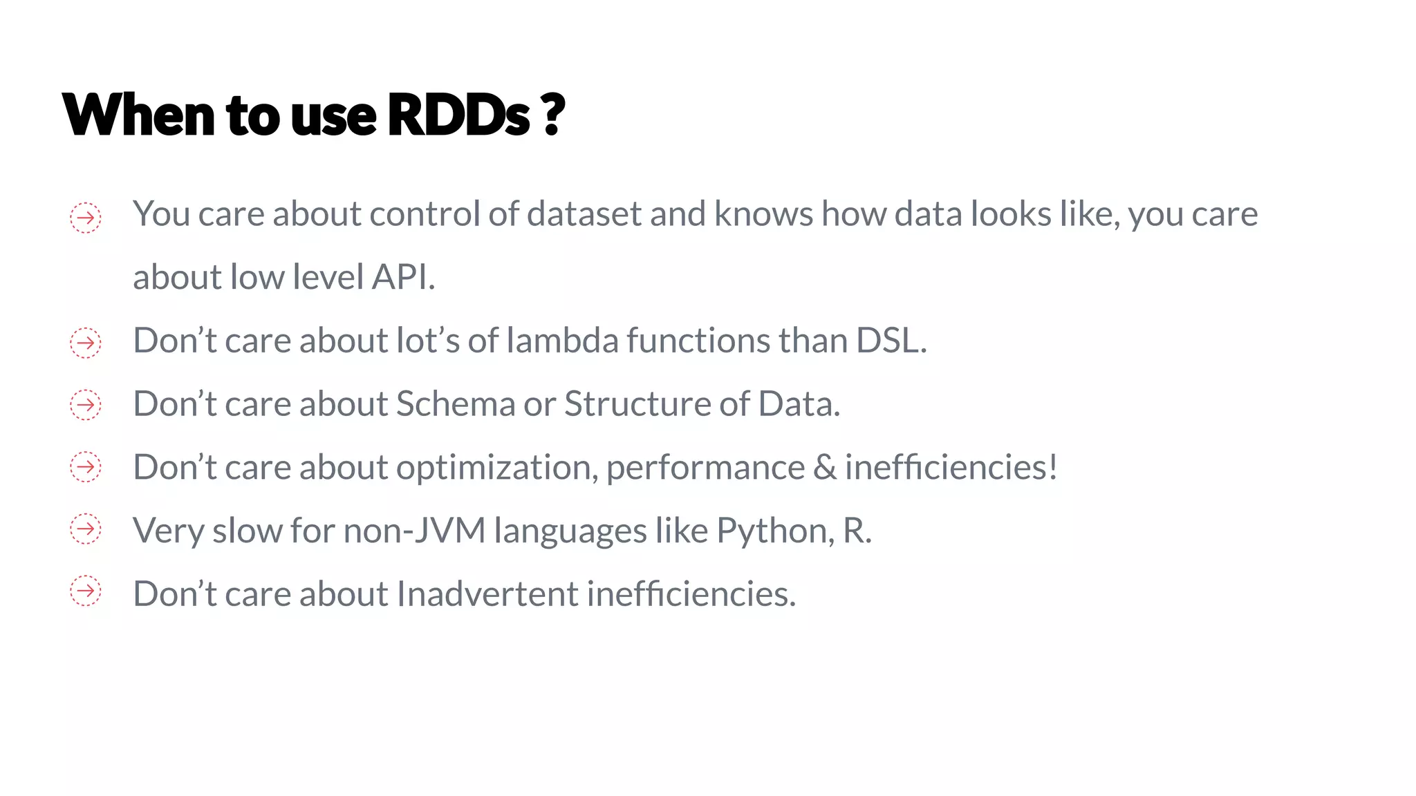 You care about control of dataset and knows how data looks like, you care
about low level API.
Don’t care about lot’s of lambda functions than DSL.
Don’t care about Schema or Structure of Data.
Don’t care about optimization, performance & inefﬁciencies!
Very slow for non-JVM languages like Python, R.
Don’t care about Inadvertent inefﬁciencies.
 