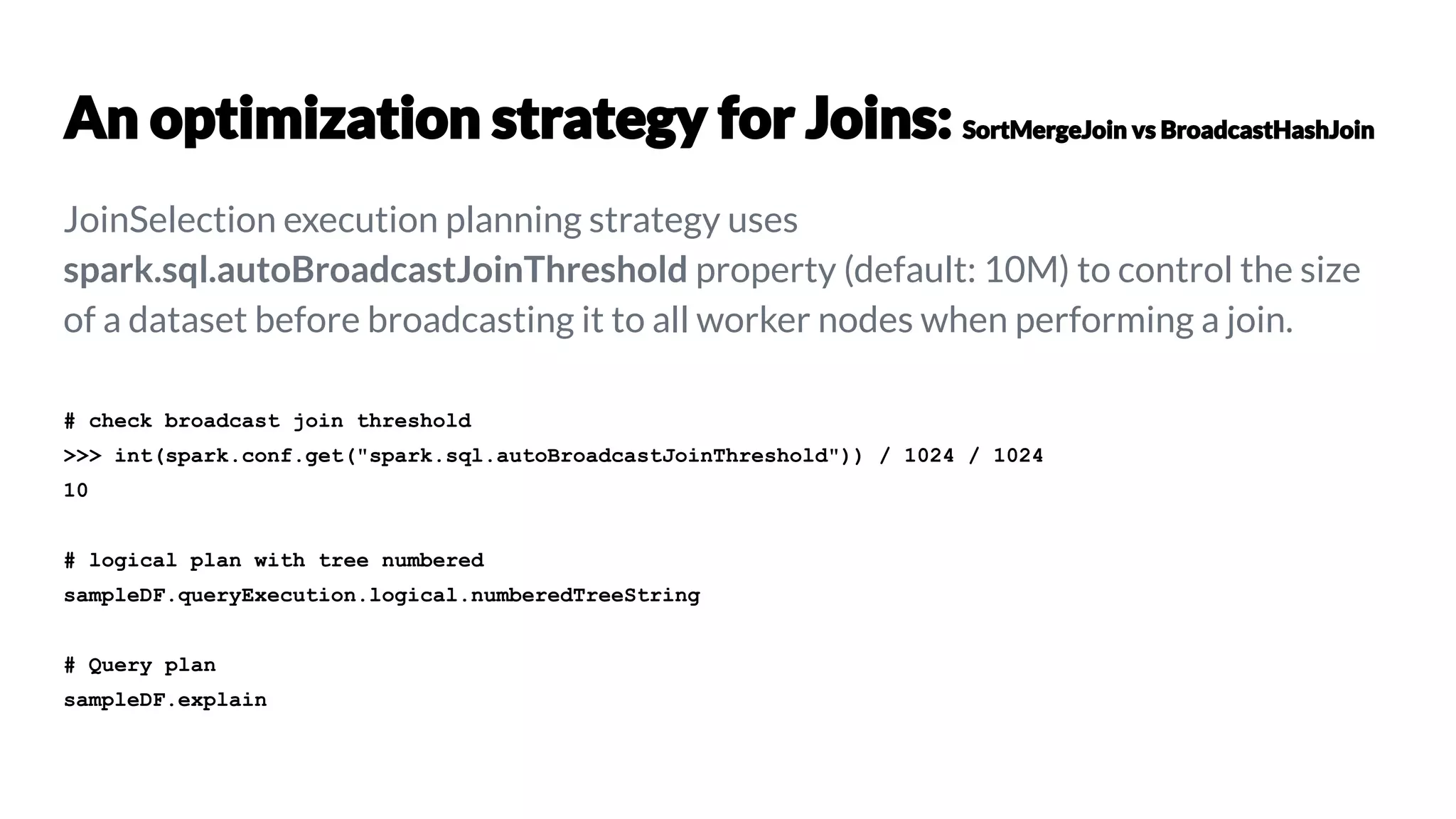JoinSelection execution planning strategy uses
spark.sql.autoBroadcastJoinThreshold property (default: 10M) to control the size
of a dataset before broadcasting it to all worker nodes when performing a join.
# check broadcast join threshold
>>> int(spark.conf.get("spark.sql.autoBroadcastJoinThreshold")) / 1024 / 1024
10
# logical plan with tree numbered
sampleDF.queryExecution.logical.numberedTreeString
# Query plan
sampleDF.explain
 