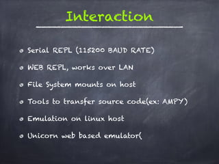 Interaction
Serial REPL (115200 BAUD RATE)
WEB REPL, works over LAN
File System mounts on host
Tools to transfer source code(ex: AMPY)
Emulation on linux host
Unicorn web based emulator(
 