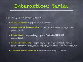 Interaction: Serial
Loading uP on ESP8266 board
Install esptool - pip install esptool
Download uP firmware.bin from GitHub release pages for
your board.
Erase flash - esptool.py --port /path/to/ESP8266
erase_flash
Flash uP firmware - esptool.py --port /path/to/ESP8266 --
baud 460800 write_flash --flash_size=detect 0 firmware.bin
Connect Serial console - screen /dev/tty… 115200
 