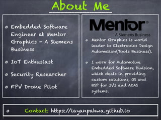 About Me
Embedded Software
Engineer at Mentor
Graphics - A Siemens
Business
IoT Enthusiast
Security Researcher
FPV Drone Pilot
Mentor Graphics is world
leader in Electronics Design
Automation(Tools Business).
I work for Automotive
Embedded Software Division,
which deals in providing
custom solutions, OS and
BSP for IVI and ADAS
systems.
Contact: https://iayanpahwa.github.io
 