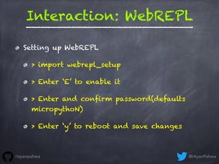 Interaction: WebREPL
Setting up WebREPL
> import webrepl_setup
> Enter ‘E’ to enable it
> Enter and confirm password(defau...
