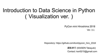 Introduction to Data Science in Python
（Visualization ver.）
廻船孝行 (KAISEN Takayuki)
PyCon mini Hiroshima 2018
Contact: ksn0215@gmail.com
Ver. 3.1
Repository: https://github.com/ksnt/pycon_hiro_2018
 