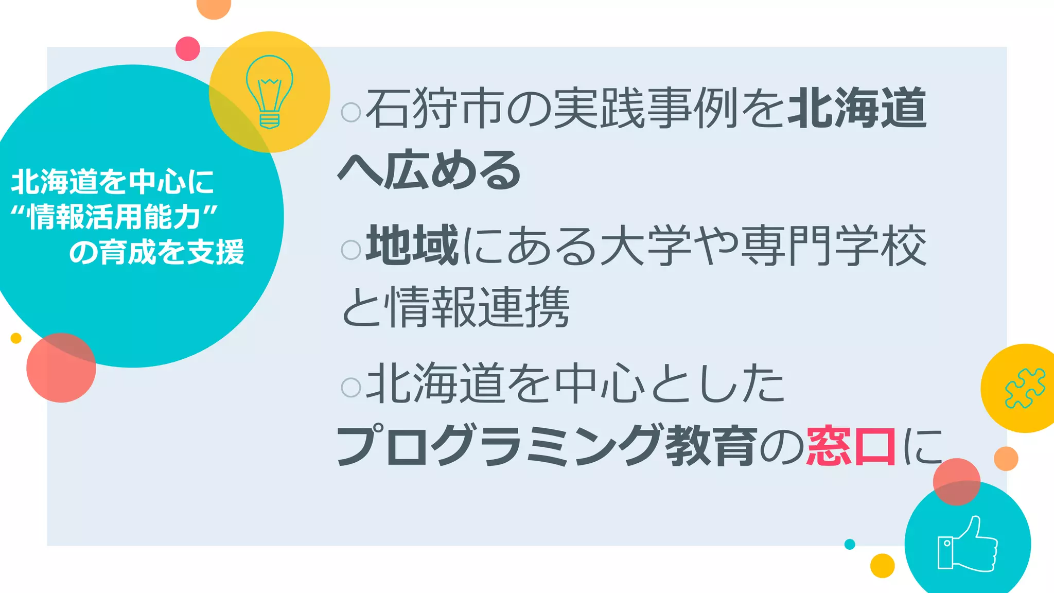○ ⽯狩市の実践事例を北海道
へ広める
○ 地域にある⼤学や専⾨学校
と情報連携
○ 北海道を中⼼とした
プログラミング教育の窓⼝に
北海道を中⼼に
“情報活⽤能⼒”
  の育成を⽀援
 