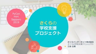 さくらの
学校⽀援
プロジェクト
さくらインターネット株式会社
さくらの学校⽀援プロジェクト
三⾕ 公美
PyCon
mini
Sapporo
2019
 