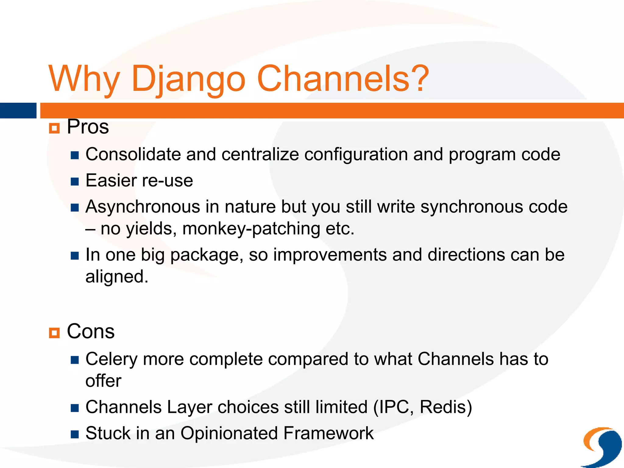 Why Django Channels?
 Pros
 Consolidate and centralize configuration and program code
 Easier re-use
 Asynchronous in nature but you still write synchronous code
– no yields, monkey-patching etc.
 In one big package, so improvements and directions can be
aligned.
 Cons
 Celery more complete compared to what Channels has to
offer
 Channels Layer choices still limited (IPC, Redis)
 Stuck in an Opinionated Framework
 